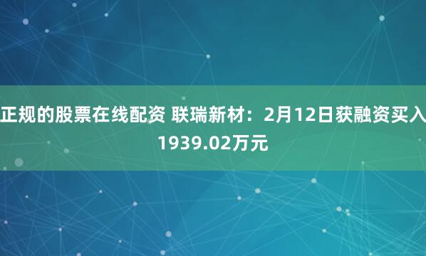 正规的股票在线配资 联瑞新材：2月12日获融资买入1939.02万元