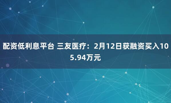 配资低利息平台 三友医疗：2月12日获融资买入105.94万元