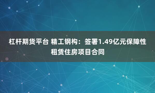 杠杆期货平台 精工钢构：签署1.49亿元保障性租赁住房项目合同