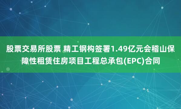 股票交易所股票 精工钢构签署1.49亿元会稽山保障性租赁住房项目工程总承包(EPC)合同