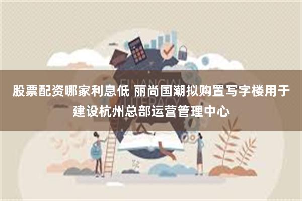 股票配资哪家利息低 丽尚国潮拟购置写字楼用于建设杭州总部运营管理中心