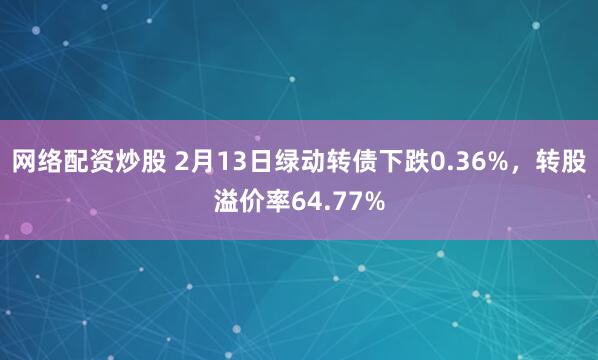 网络配资炒股 2月13日绿动转债下跌0.36%，转股溢价率64.77%