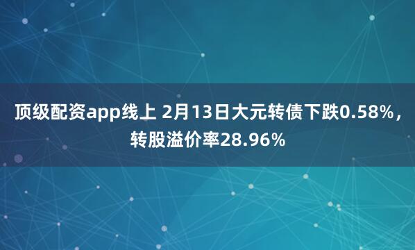 顶级配资app线上 2月13日大元转债下跌0.58%，转股溢价率28.96%