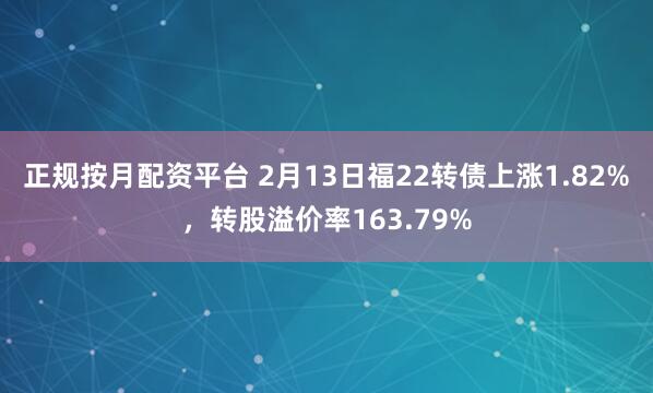 正规按月配资平台 2月13日福22转债上涨1.82%，转股溢价率163.79%