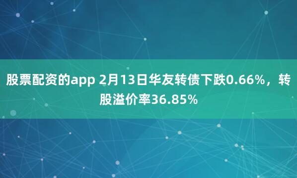 股票配资的app 2月13日华友转债下跌0.66%，转股溢价率36.85%