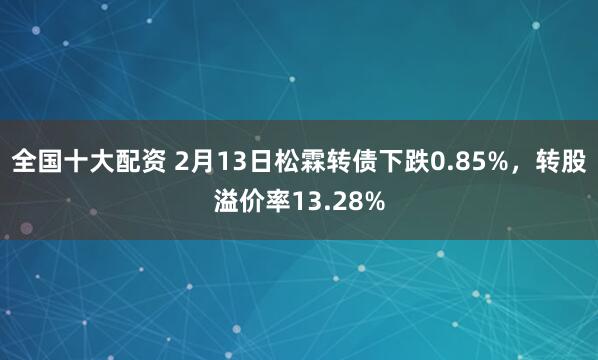 全国十大配资 2月13日松霖转债下跌0.85%，转股溢价率13.28%