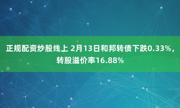 正规配资炒股线上 2月13日和邦转债下跌0.33%，转股溢价率16.88%