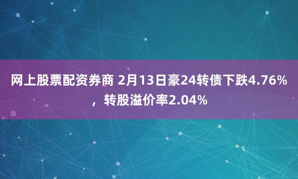 网上股票配资券商 2月13日豪24转债下跌4.76%，转股溢价率2.04%