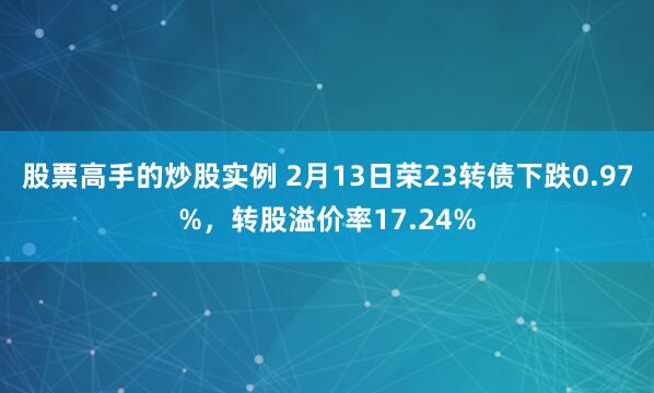 股票高手的炒股实例 2月13日荣23转债下跌0.97%，转股溢价率17.24%