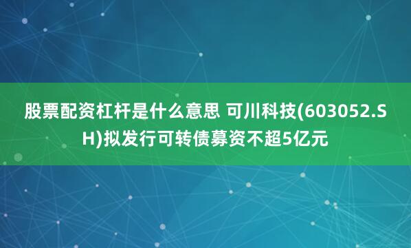 股票配资杠杆是什么意思 可川科技(603052.SH)拟发行可转债募资不超5亿元