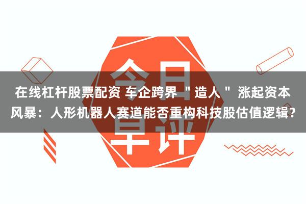 在线杠杆股票配资 车企跨界 ＂造人＂ 涨起资本风暴：人形机器人赛道能否重构科技股估值逻辑？