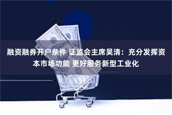 融资融券开户条件 证监会主席吴清：充分发挥资本市场功能 更好服务新型工业化