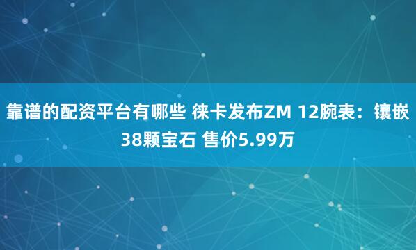 靠谱的配资平台有哪些 徕卡发布ZM 12腕表：镶嵌38颗宝石 售价5.99万