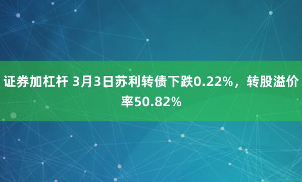 证券加杠杆 3月3日苏利转债下跌0.22%，转股溢价率50.82%