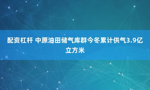 配资杠杆 中原油田储气库群今冬累计供气3.9亿立方米