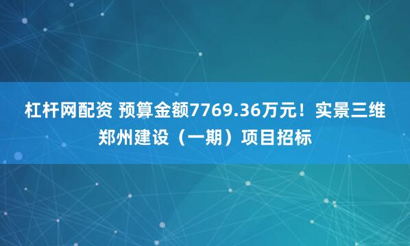 杠杆网配资 预算金额7769.36万元！实景三维郑州建设（一期）项目招标