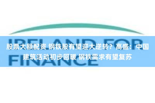 股票大额配资 钢铁股有望迎大逆转？高盛：中国建筑活动初步回暖 钢铁需求有望复苏