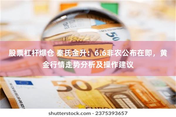 股票杠杆爆仓 秦氏金升：6.6非农公布在即，黄金行情走势分析及操作建议