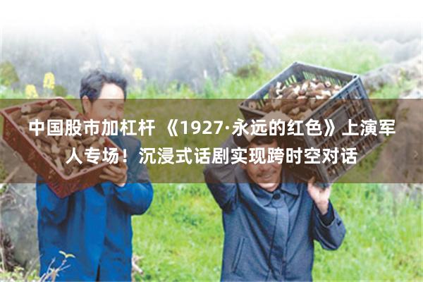 中国股市加杠杆 《1927·永远的红色》上演军人专场！沉浸式话剧实现跨时空对话