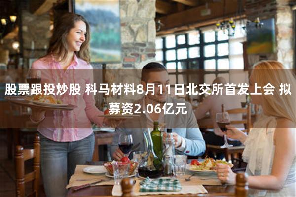 股票跟投炒股 科马材料8月11日北交所首发上会 拟募资2.06亿元