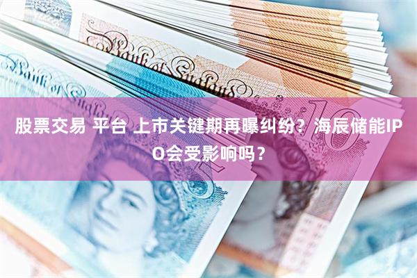 股票交易 平台 上市关键期再曝纠纷？海辰储能IPO会受影响吗？