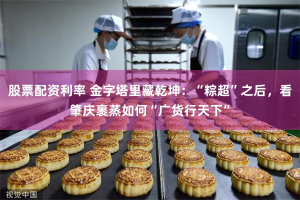 股票配资利率 金字塔里藏乾坤：“粽超”之后，看肇庆裹蒸如何“广货行天下”