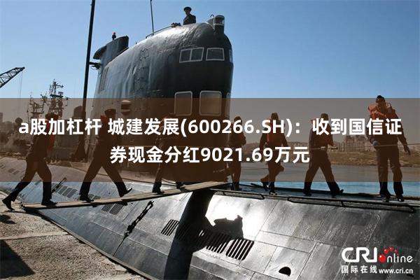a股加杠杆 城建发展(600266.SH)：收到国信证券现金分红9021.69万元