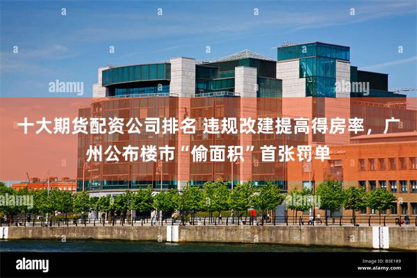 十大期货配资公司排名 违规改建提高得房率，广州公布楼市“偷面积”首张罚单