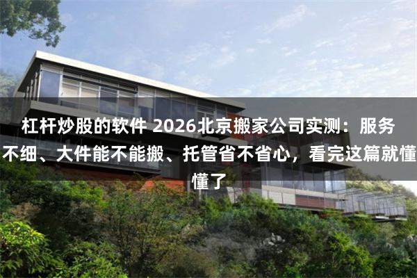 杠杆炒股的软件 2026北京搬家公司实测：服务细不细、大件能不能搬、托管省不省心，看完这篇就懂了