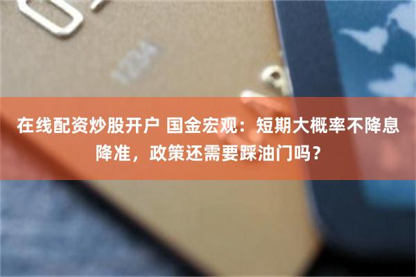 在线配资炒股开户 国金宏观：短期大概率不降息降准，政策还需要踩油门吗？