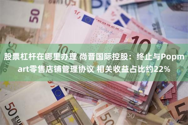 股票杠杆在哪里办理 尚晋国际控股：终止与Popmart零售店铺管理协议 相关收益占比约22%
