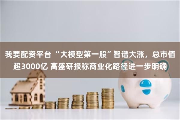 我要配资平台 “大模型第一股”智谱大涨，总市值超3000亿 高盛研报称商业化路径进一步明确