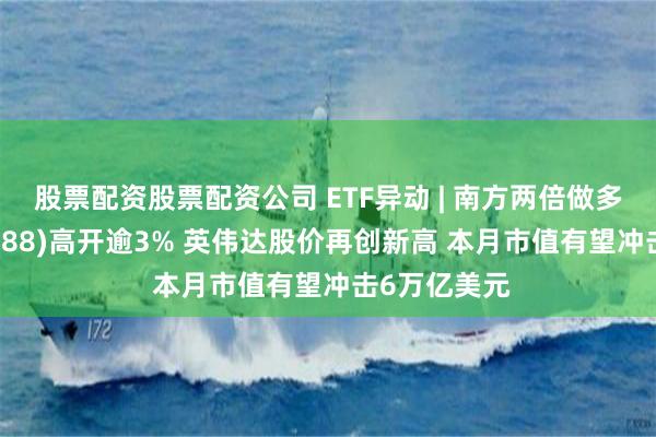 股票配资股票配资公司 ETF异动 | 南方两倍做多英伟达(07788)高开逾3% 英伟达股价再创新高 本月市值有望冲击6万亿美元