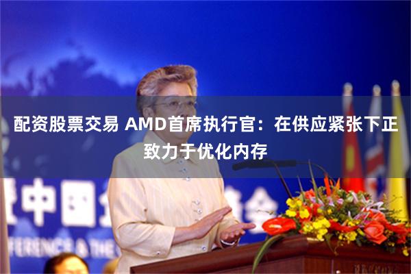 配资股票交易 AMD首席执行官：在供应紧张下正致力于优化内存
